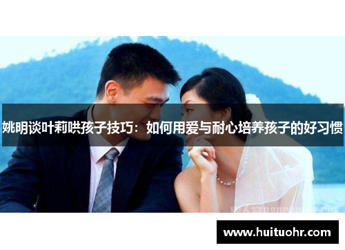 姚明谈叶莉哄孩子技巧：如何用爱与耐心培养孩子的好习惯