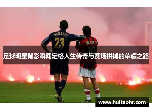 足球明星背影瞬间定格人生传奇与赛场拼搏的荣耀之路