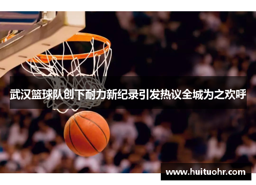 武汉篮球队创下耐力新纪录引发热议全城为之欢呼