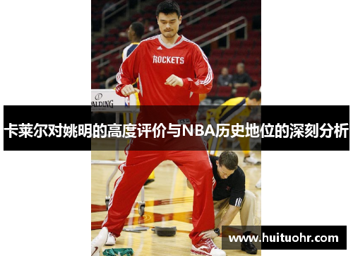 卡莱尔对姚明的高度评价与NBA历史地位的深刻分析