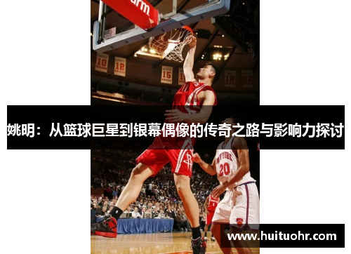 姚明：从篮球巨星到银幕偶像的传奇之路与影响力探讨