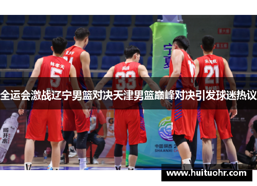 全运会激战辽宁男篮对决天津男篮巅峰对决引发球迷热议