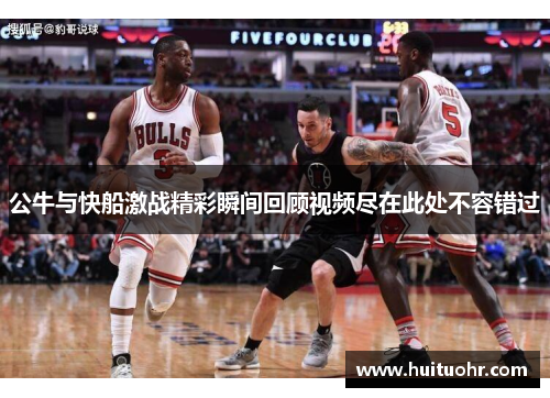 公牛与快船激战精彩瞬间回顾视频尽在此处不容错过