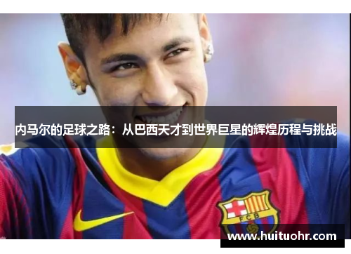 内马尔的足球之路：从巴西天才到世界巨星的辉煌历程与挑战