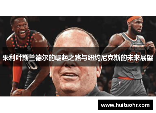 朱利叶斯兰德尔的崛起之路与纽约尼克斯的未来展望
